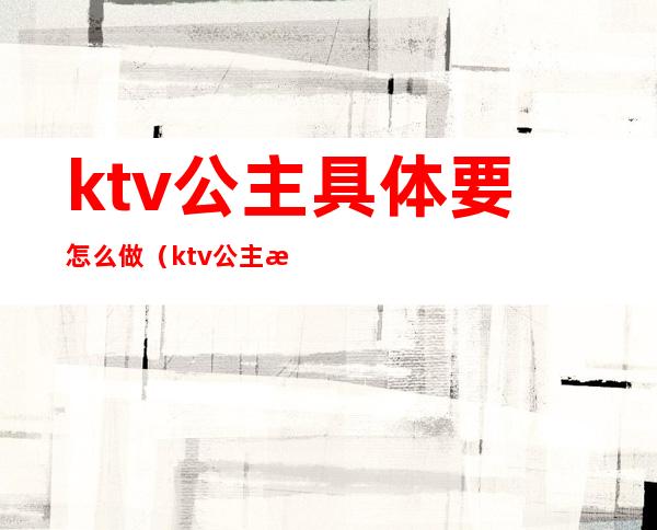 ktv公主具体要怎么做(ktv公主怎么做经验)