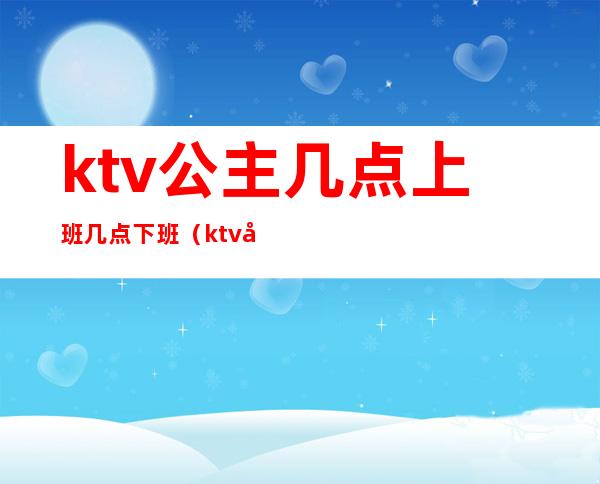ktv公主几点上班几点下班(ktv公主作息时间)