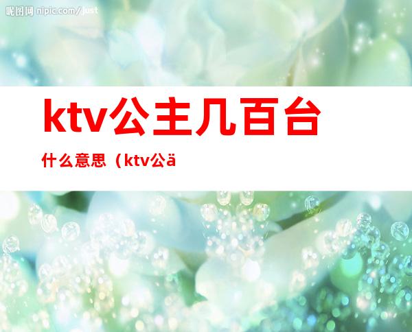 ktv公主几百台什么意思（ktv公主是啥意思啊）
