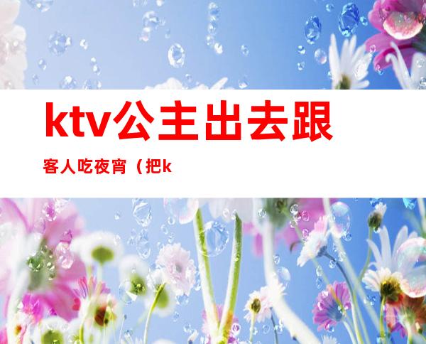 ktv公主出去跟客人吃夜宵(把ktv公主叫出来吃饭)