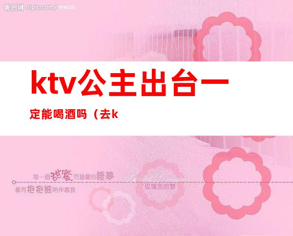 ktv公主出台一定能喝酒吗（去ktv做公主不太会喝酒怎么拒绝）