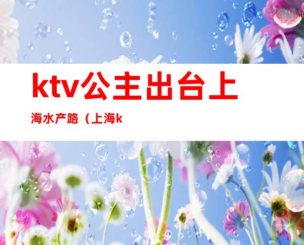 ktv公主出台上海水产路(上海ktv有公主吗)