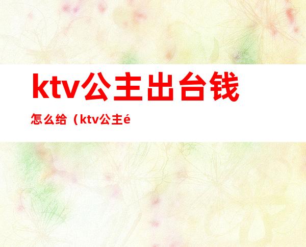 ktv公主出台钱怎么给(ktv公主需要交押金吗)