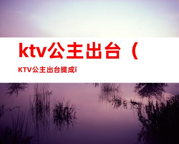 ktv公主出台（KTV公主出台提成）