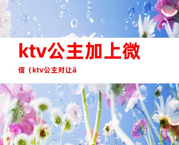 ktv公主加上微信(ktv公主对让人主动加微信吗)