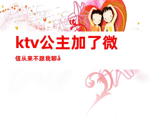 ktv公主加了微信从来不跟我聊天(ktv加了公主微信该和她聊天吗)