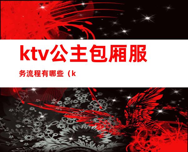 ktv公主包厢服务流程有哪些(ktv公主服务流程有哪些ktv陪唱女都包含什么)