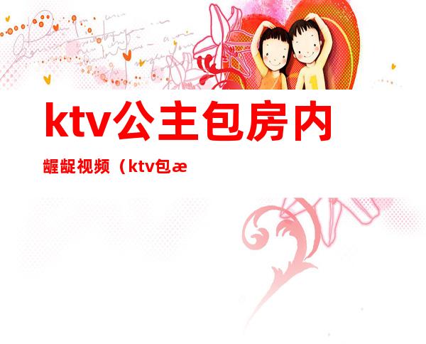 ktv公主包房内龌龊视频(ktv包房公主违法吗)