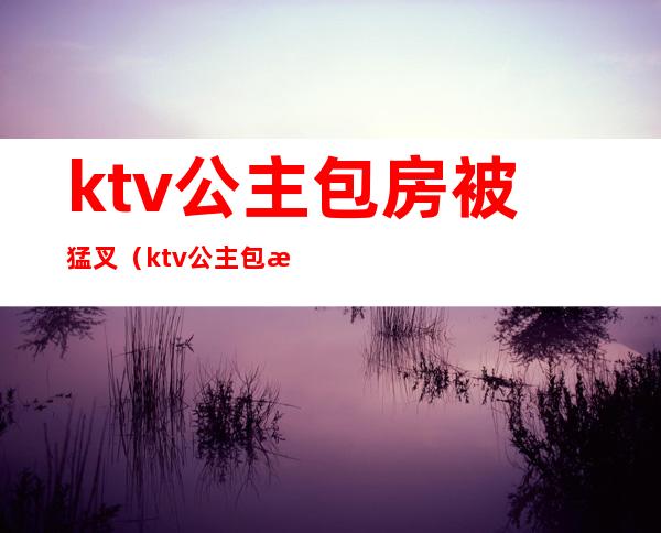 ktv公主包房被猛叉(ktv公主包房被猛叉图片)