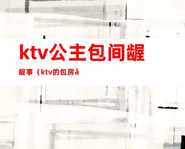 ktv公主包间龌龊事（ktv的包房公主是干嘛的）