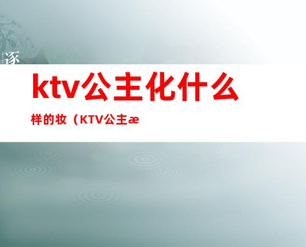 ktv公主化什么样的妆(KTV公主是做什么的)