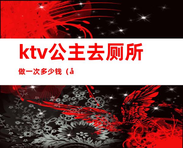 ktv公主去厕所做一次多少钱(去ktv点个公主多少钱)