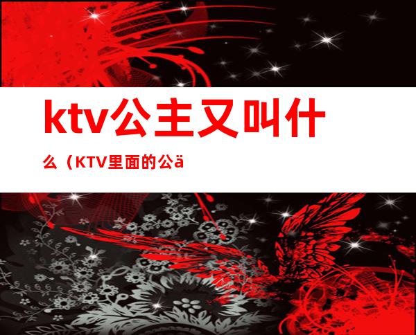 ktv公主又叫什么(KTV里面的公主是什么)