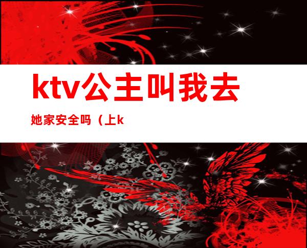 ktv公主叫我去她家安全吗(上ktv公主安全吗)