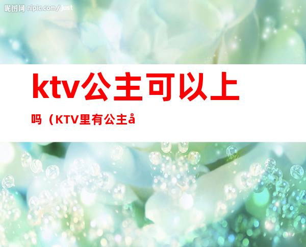ktv公主可以上吗?(KTV里有公主吗)