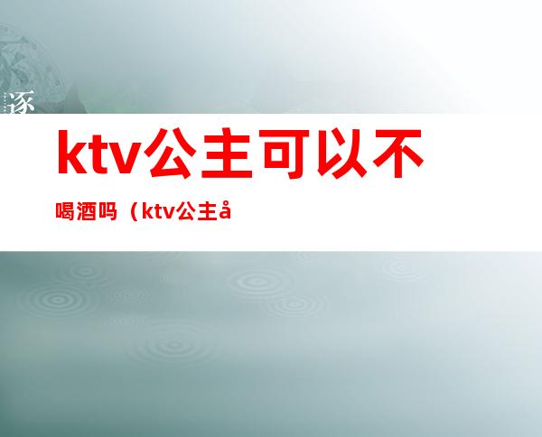 ktv公主可以不喝酒吗(ktv公主必须要喝酒吗)