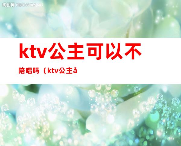 ktv公主可以不陪唱吗(ktv公主可以不陪唱吗)