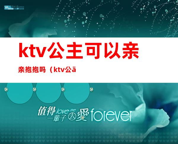 ktv公主可以亲亲抱抱吗(ktv公主可以亲亲抱抱吗女生)