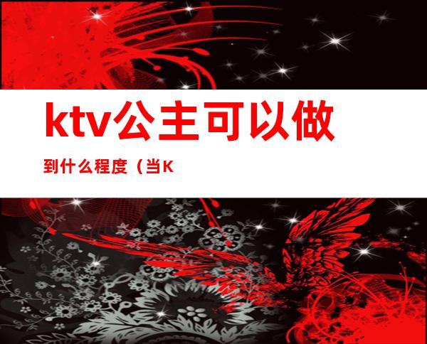 ktv公主可以做到什么程度(当KTV 公主好不好)