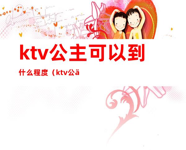 ktv公主可以到什么程度(ktv公主要求高吗)