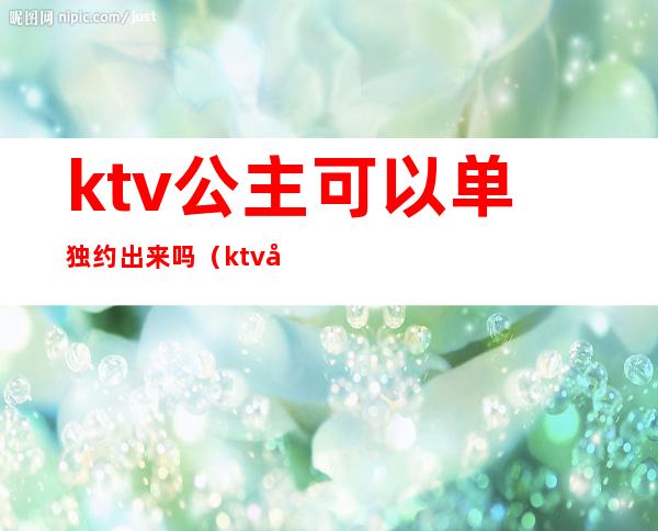 ktv公主可以单独约出来吗(ktv公主能交往吗)