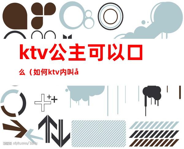 ktv公主可以口么（如何ktv内叫公主）