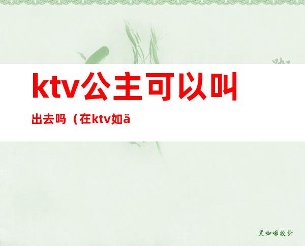 ktv公主可以叫出去吗(在ktv如何叫公主)
