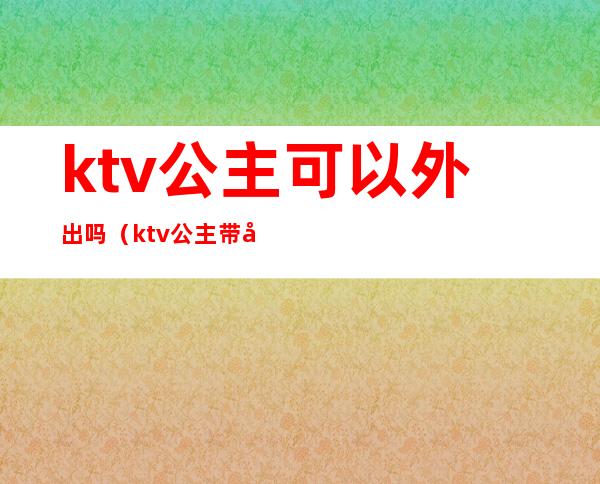 ktv公主可以外出吗(ktv公主带出去要多少)