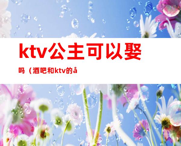 ktv公主可以娶吗(酒吧和ktv的公主能娶吗)