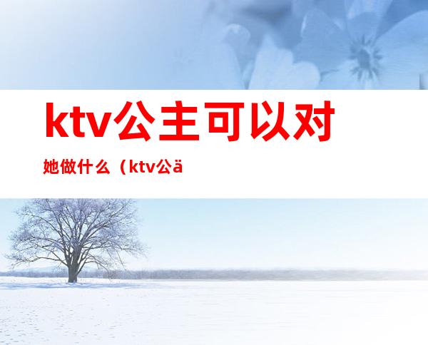 ktv公主可以对她做什么(ktv公主都要做些什么)