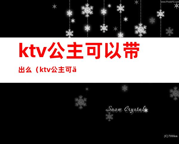 ktv公主可以带出么(ktv公主可以外带吗)