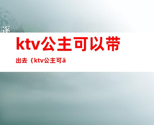 ktv公主可以带出去(ktv公主可以带出去唱歌吗)