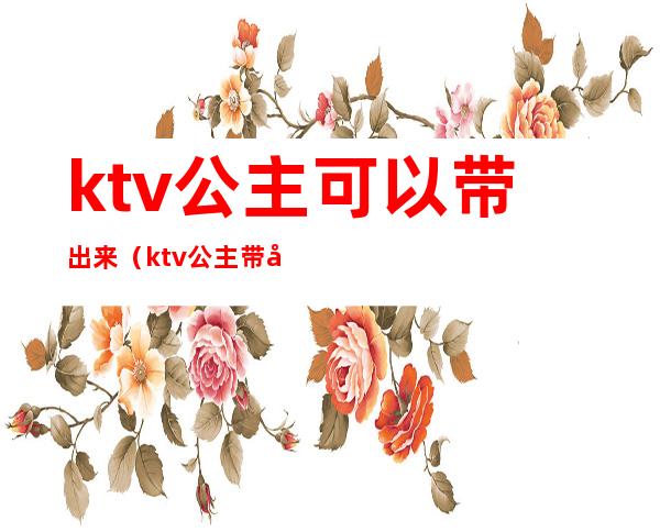 ktv公主可以带出来(ktv公主带出来睡觉第二天早上才给钱)