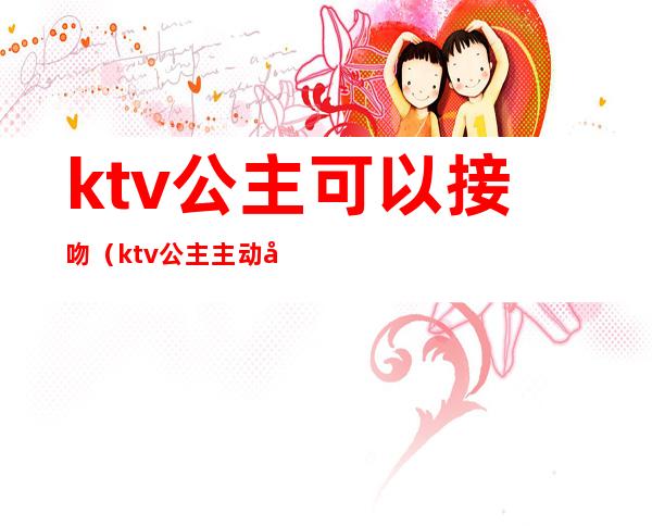 ktv公主可以接吻(ktv公主主动吻我)