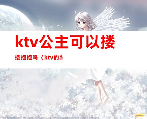 ktv公主可以搂搂抱抱吗(ktv的公主可以抱吗)