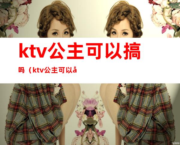 ktv公主可以搞吗(ktv公主可以干嘛)
