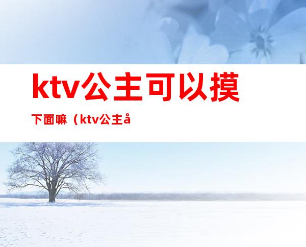 ktv公主可以摸下面嘛(ktv公主可以摸下面嘛女生)