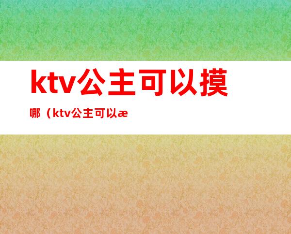ktv公主可以摸哪(ktv公主可以摸哪些东西)