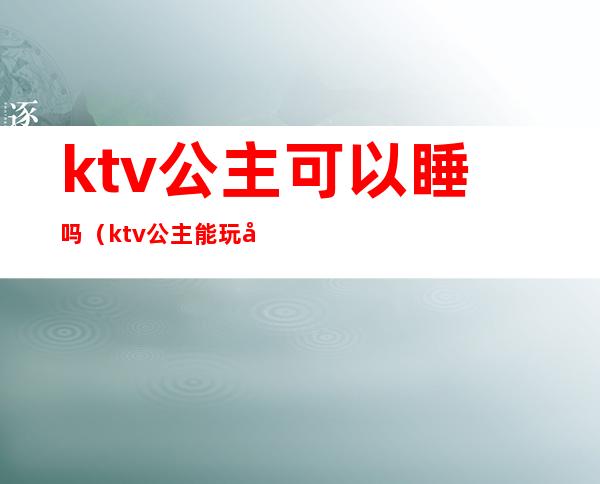 ktv公主可以睡吗(ktv公主能玩吗)