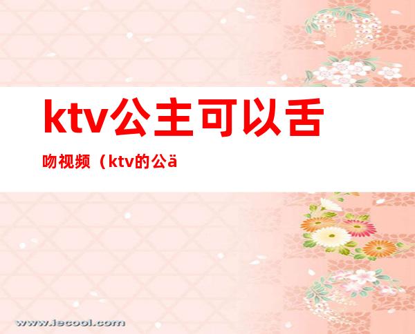 ktv公主可以舌吻视频(ktv的公主能亲吗)