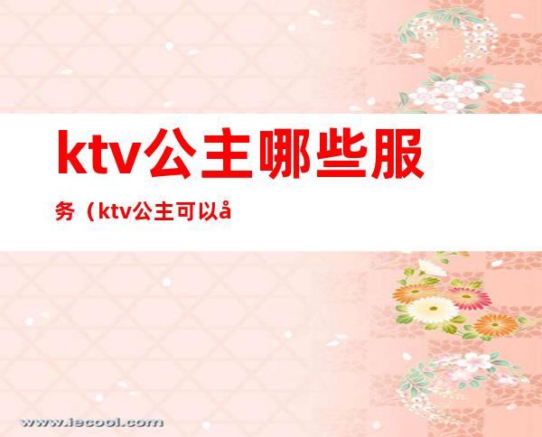ktv公主哪些服务(ktv公主可以做什么服务的)