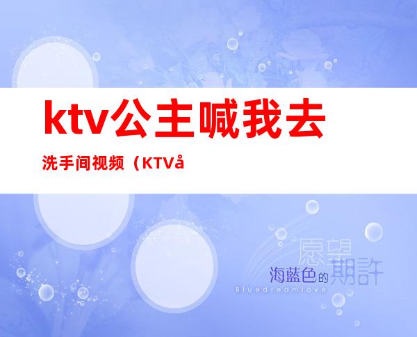 ktv公主喊我去洗手间视频(KTV公主邀请去厕所)