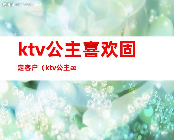 ktv公主喜欢固定客户(ktv公主每天都有客人吗)