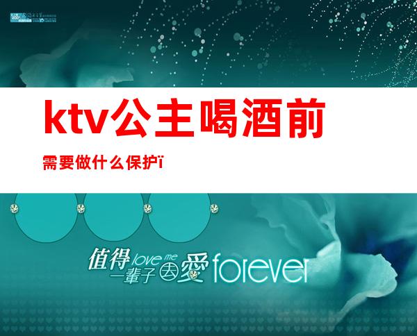 ktv公主喝酒前需要做什么保护(去ktv当陪酒女孩应该怎么保护自己)