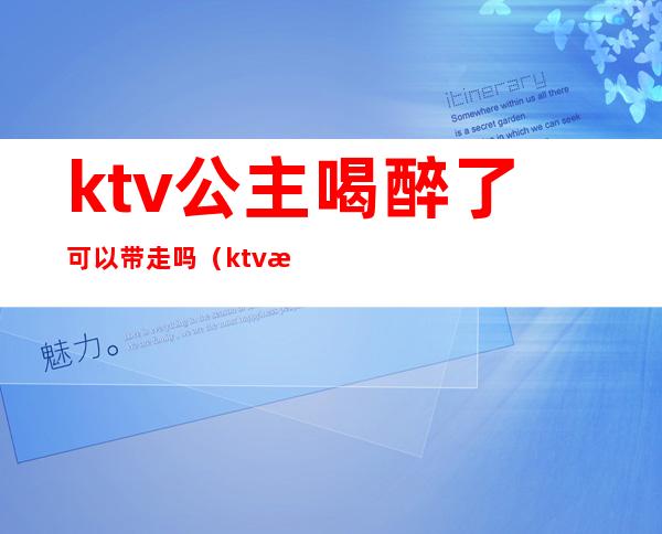 ktv公主喝醉了可以带走吗(ktv怎么带走公主)