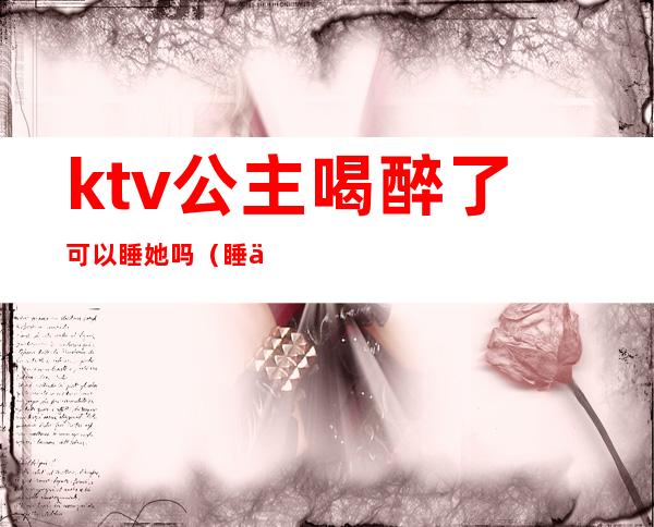 ktv公主喝醉了可以睡她吗(睡了KTV公主)