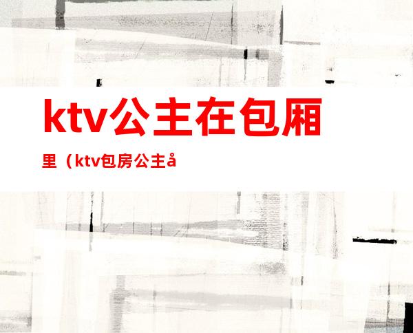 ktv公主在包厢里(ktv包房公主做什么的)