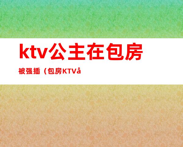 ktv公主在包房被强插(包房KTV公主)