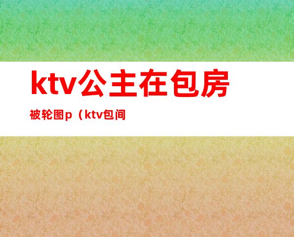 ktv公主在包房被轮图p(ktv包间玩公主视频)