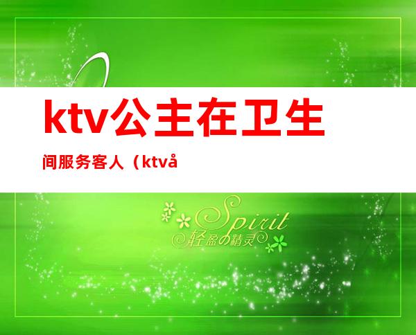 ktv公主在卫生间服务客人(ktv公主什么服务)